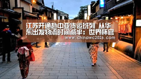 江苏开通赴中亚货运班列 从华东出发物流时间减半:世界杯官网(图2) 比赛直播